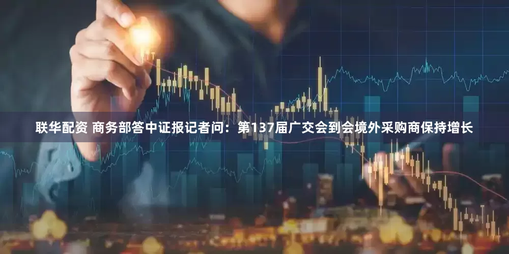 联华配资 商务部答中证报记者问：第137届广交会到会境外采购商保持增长