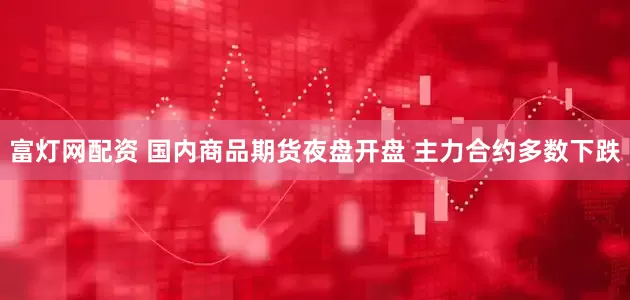 富灯网配资 国内商品期货夜盘开盘 主力合约多数下跌