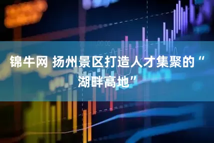 锦牛网 扬州景区打造人才集聚的“湖畔高地”