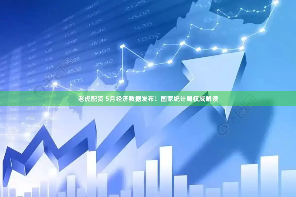 老虎配资 5月经济数据发布！国家统计局权威解读