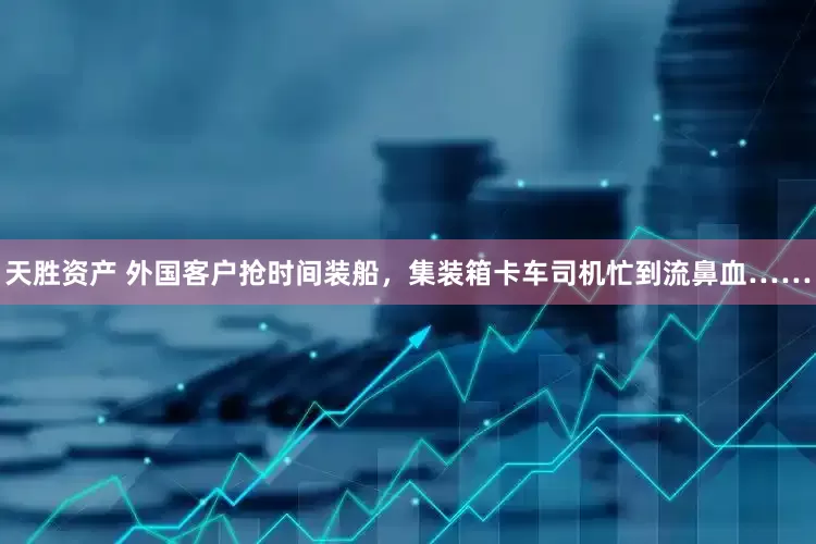 天胜资产 外国客户抢时间装船，集装箱卡车司机忙到流鼻血……
