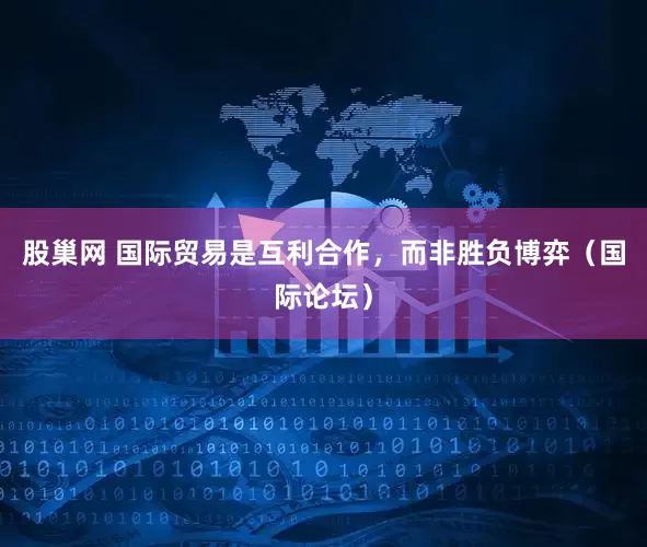 股巢网 国际贸易是互利合作，而非胜负博弈（国际论坛）