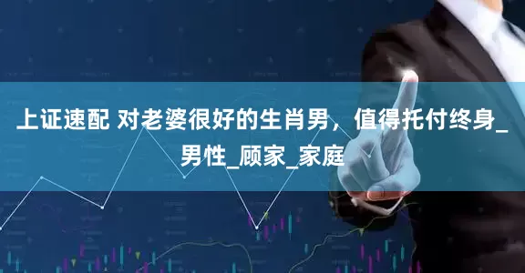 上证速配 对老婆很好的生肖男，值得托付终身_男性_顾家_家庭