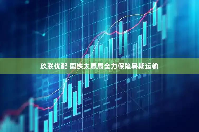 玖联优配 国铁太原局全力保障暑期运输