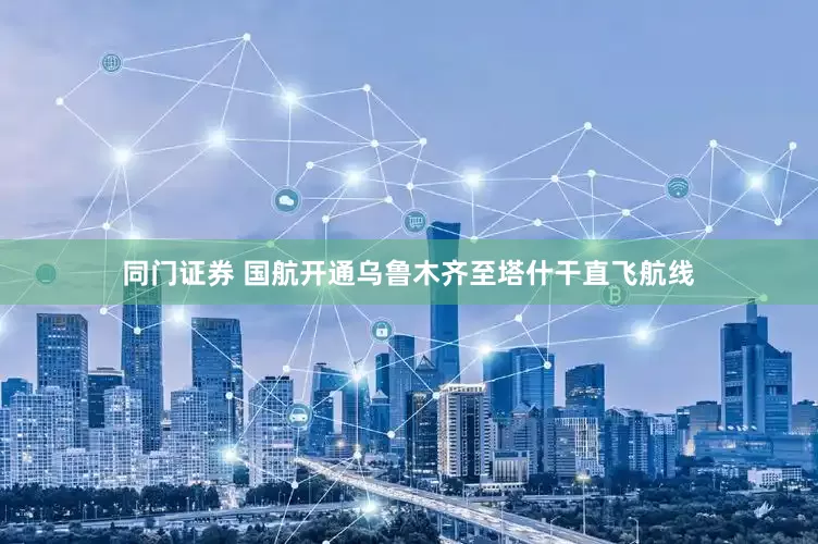 同门证券 国航开通乌鲁木齐至塔什干直飞航线