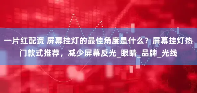 一片红配资 屏幕挂灯的最佳角度是什么？屏幕挂灯热门款式推荐，减少屏幕反光_眼睛_品牌_光线