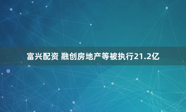 富兴配资 融创房地产等被执行21.2亿