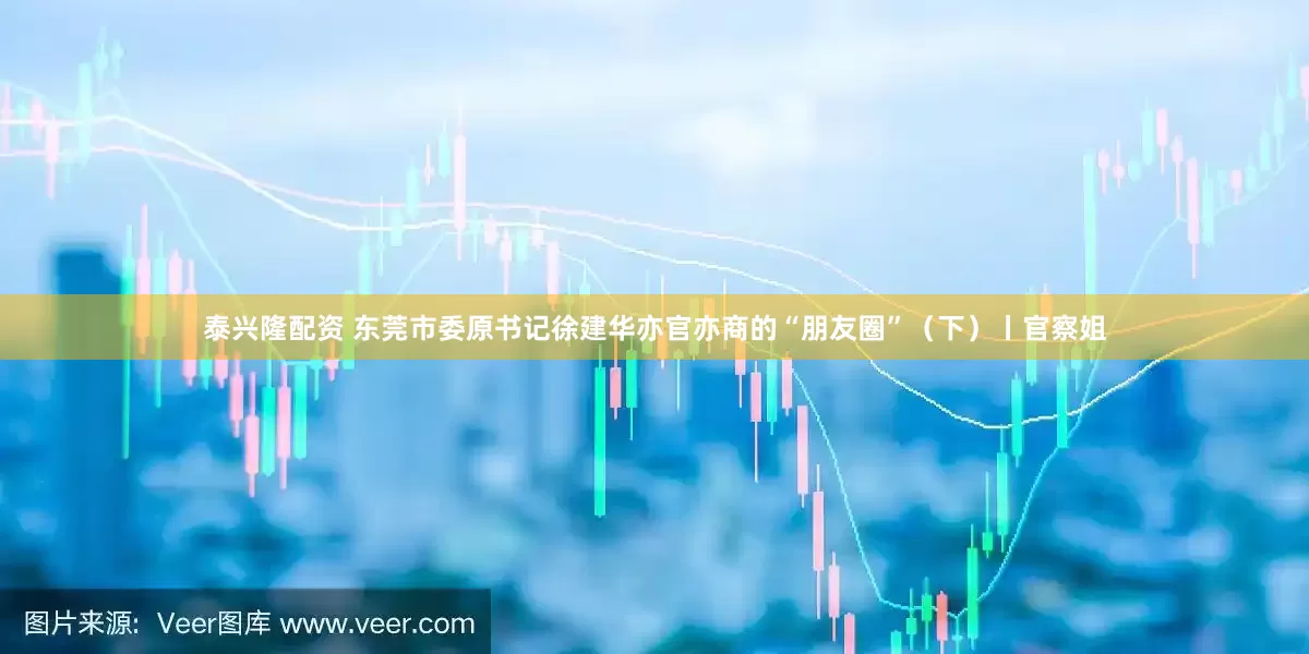 泰兴隆配资 东莞市委原书记徐建华亦官亦商的“朋友圈”（下）丨官察姐