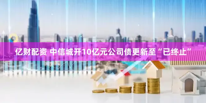 亿财配资 中信城开10亿元公司债更新至“已终止”