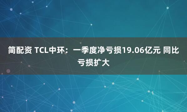 简配资 TCL中环：一季度净亏损19.06亿元 同比亏损扩大